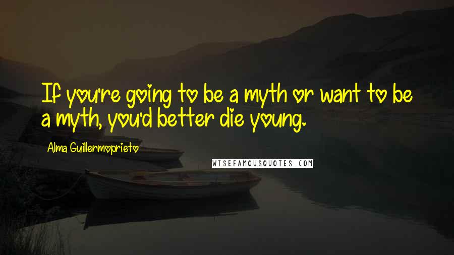 Alma Guillermoprieto Quotes: If you're going to be a myth or want to be a myth, you'd better die young.