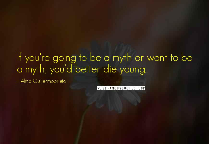 Alma Guillermoprieto Quotes: If you're going to be a myth or want to be a myth, you'd better die young.