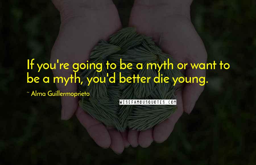 Alma Guillermoprieto Quotes: If you're going to be a myth or want to be a myth, you'd better die young.