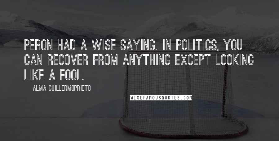 Alma Guillermoprieto Quotes: Peron had a wise saying. In politics, you can recover from anything except looking like a fool.