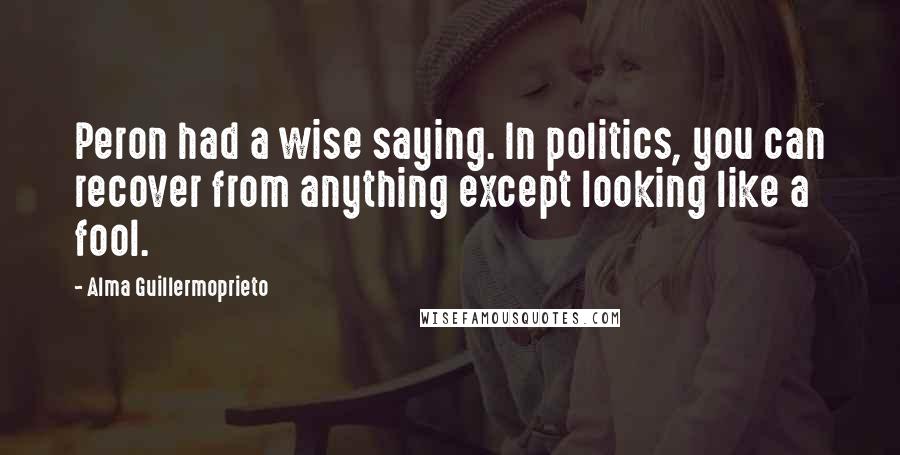 Alma Guillermoprieto Quotes: Peron had a wise saying. In politics, you can recover from anything except looking like a fool.