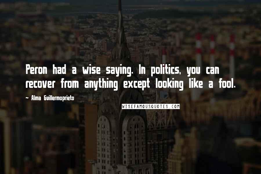 Alma Guillermoprieto Quotes: Peron had a wise saying. In politics, you can recover from anything except looking like a fool.