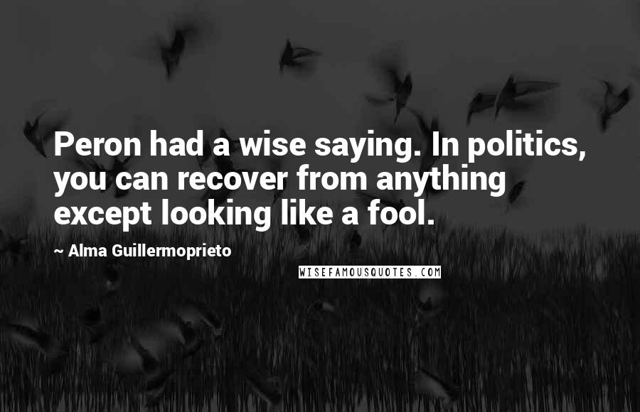Alma Guillermoprieto Quotes: Peron had a wise saying. In politics, you can recover from anything except looking like a fool.