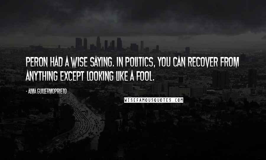 Alma Guillermoprieto Quotes: Peron had a wise saying. In politics, you can recover from anything except looking like a fool.