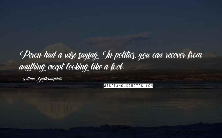 Alma Guillermoprieto Quotes: Peron had a wise saying. In politics, you can recover from anything except looking like a fool.