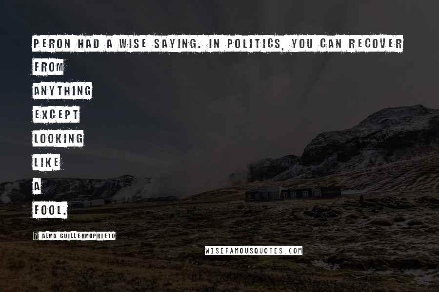 Alma Guillermoprieto Quotes: Peron had a wise saying. In politics, you can recover from anything except looking like a fool.