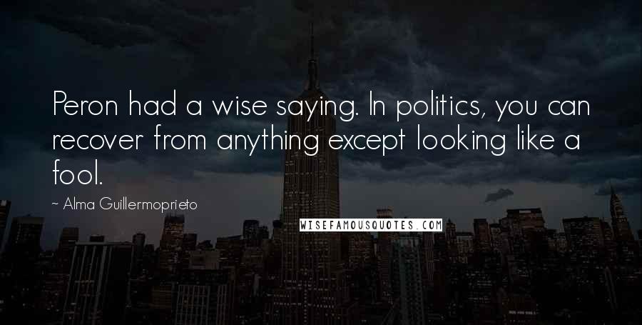 Alma Guillermoprieto Quotes: Peron had a wise saying. In politics, you can recover from anything except looking like a fool.