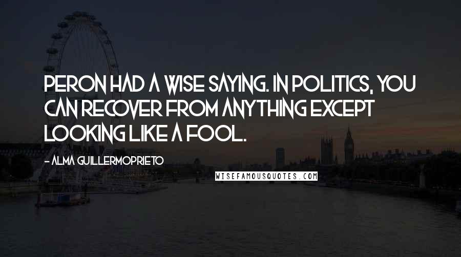 Alma Guillermoprieto Quotes: Peron had a wise saying. In politics, you can recover from anything except looking like a fool.