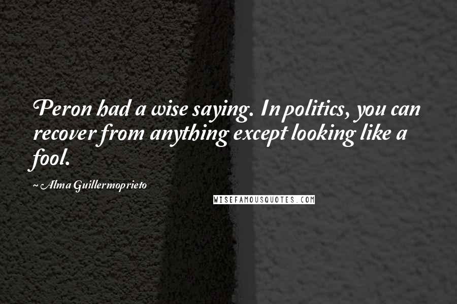 Alma Guillermoprieto Quotes: Peron had a wise saying. In politics, you can recover from anything except looking like a fool.