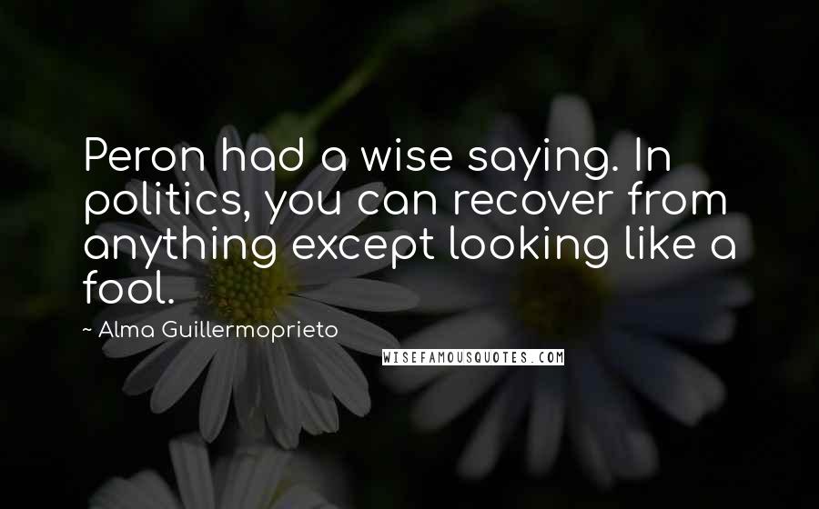 Alma Guillermoprieto Quotes: Peron had a wise saying. In politics, you can recover from anything except looking like a fool.