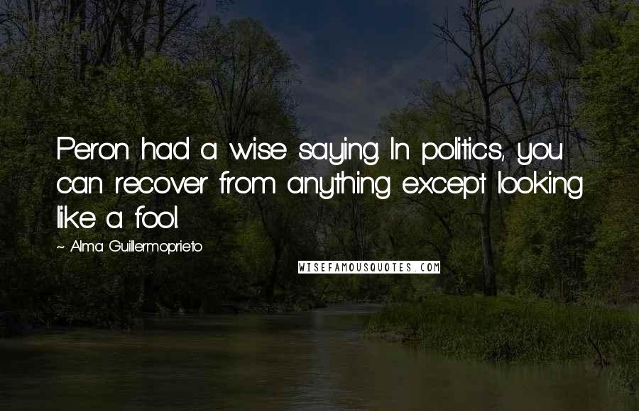 Alma Guillermoprieto Quotes: Peron had a wise saying. In politics, you can recover from anything except looking like a fool.