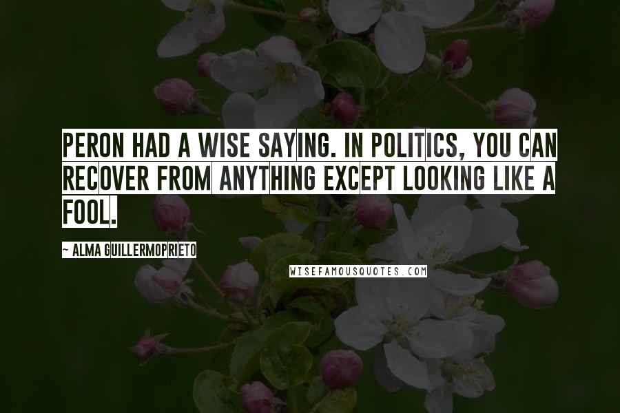 Alma Guillermoprieto Quotes: Peron had a wise saying. In politics, you can recover from anything except looking like a fool.