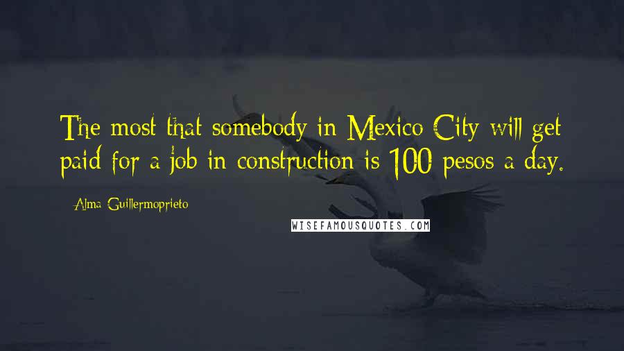 Alma Guillermoprieto Quotes: The most that somebody in Mexico City will get paid for a job in construction is 100 pesos a day.