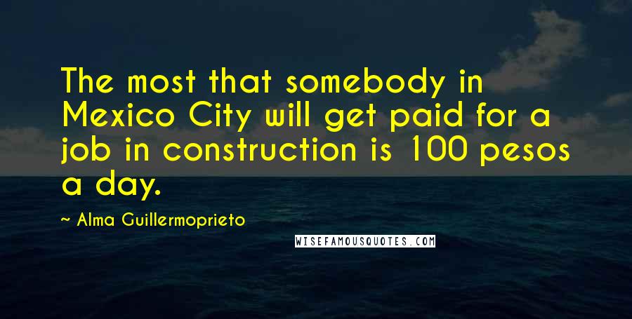 Alma Guillermoprieto Quotes: The most that somebody in Mexico City will get paid for a job in construction is 100 pesos a day.