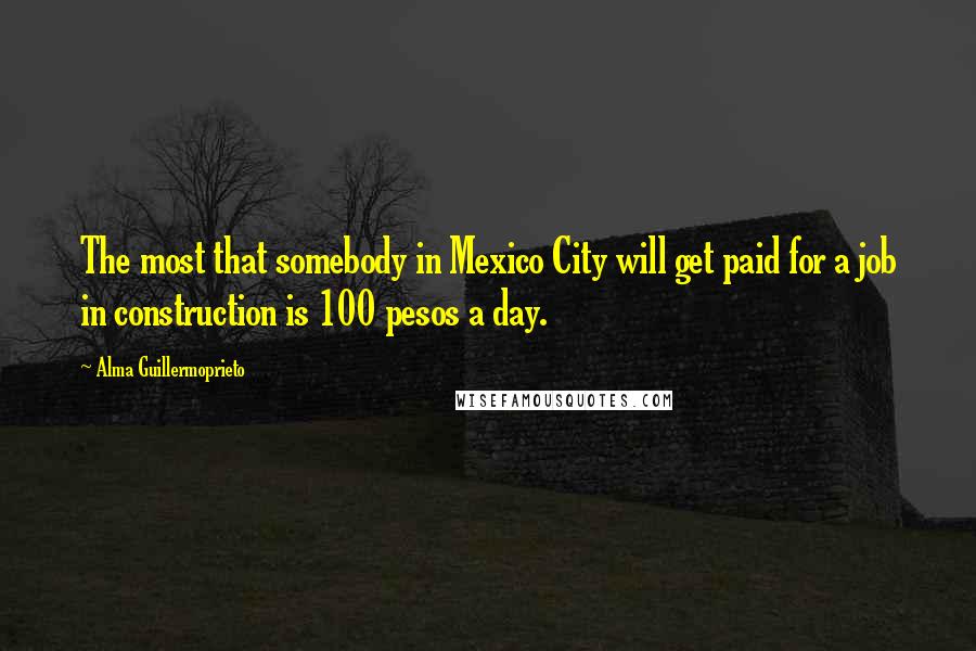 Alma Guillermoprieto Quotes: The most that somebody in Mexico City will get paid for a job in construction is 100 pesos a day.