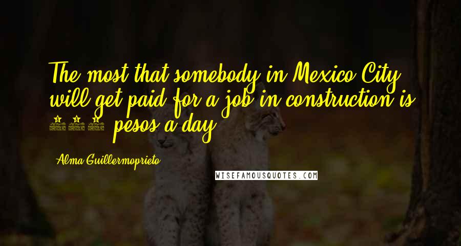 Alma Guillermoprieto Quotes: The most that somebody in Mexico City will get paid for a job in construction is 100 pesos a day.