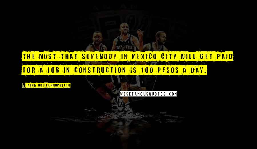 Alma Guillermoprieto Quotes: The most that somebody in Mexico City will get paid for a job in construction is 100 pesos a day.