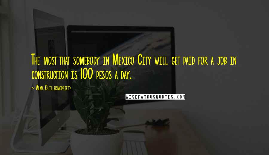 Alma Guillermoprieto Quotes: The most that somebody in Mexico City will get paid for a job in construction is 100 pesos a day.