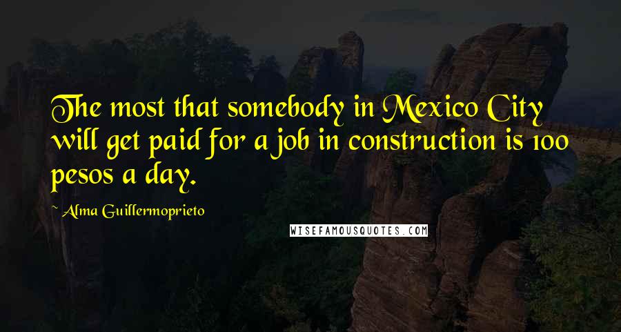 Alma Guillermoprieto Quotes: The most that somebody in Mexico City will get paid for a job in construction is 100 pesos a day.