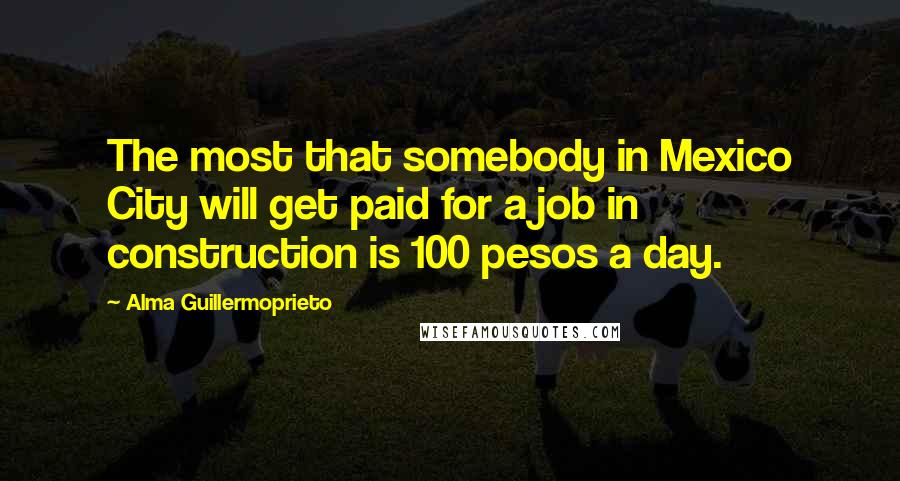Alma Guillermoprieto Quotes: The most that somebody in Mexico City will get paid for a job in construction is 100 pesos a day.