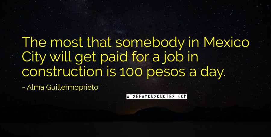 Alma Guillermoprieto Quotes: The most that somebody in Mexico City will get paid for a job in construction is 100 pesos a day.
