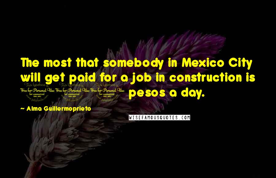 Alma Guillermoprieto Quotes: The most that somebody in Mexico City will get paid for a job in construction is 100 pesos a day.