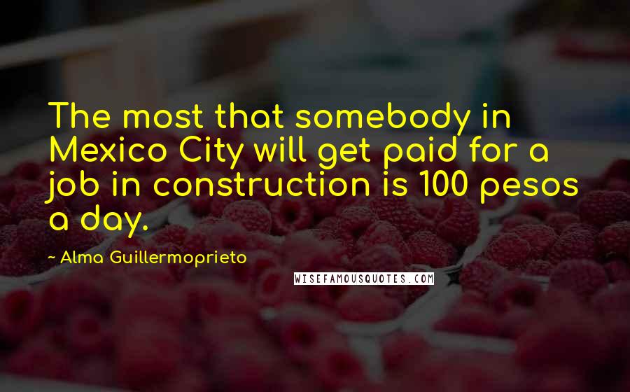 Alma Guillermoprieto Quotes: The most that somebody in Mexico City will get paid for a job in construction is 100 pesos a day.