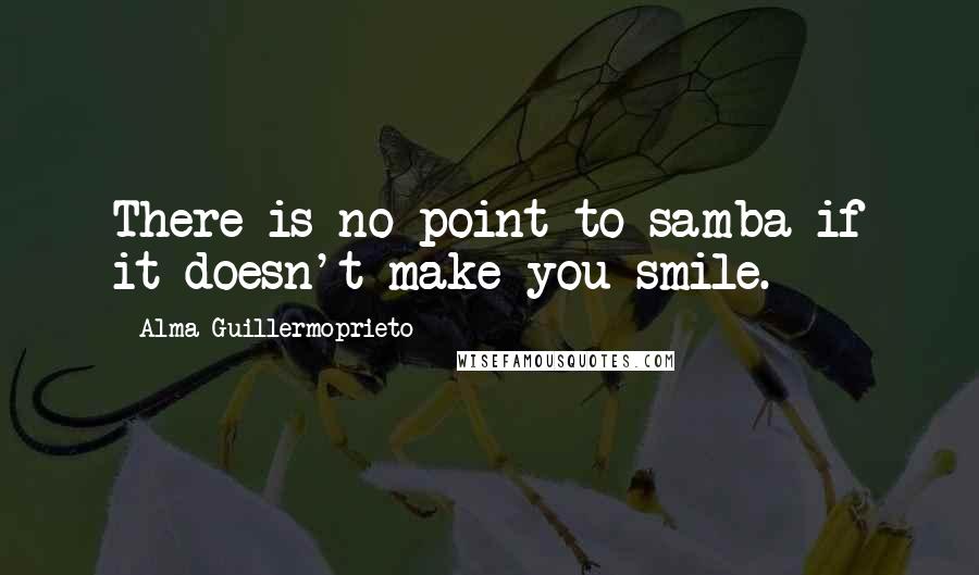 Alma Guillermoprieto Quotes: There is no point to samba if it doesn't make you smile.