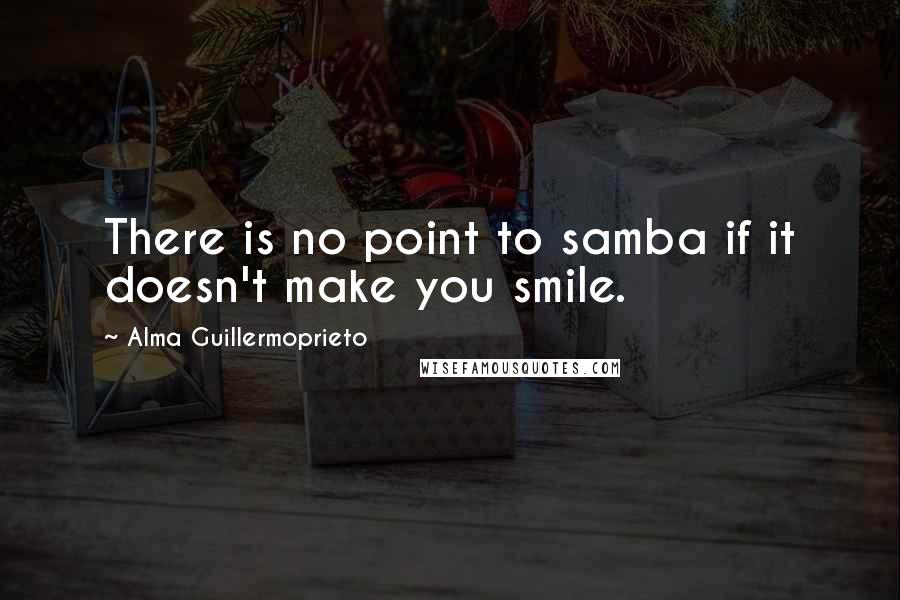 Alma Guillermoprieto Quotes: There is no point to samba if it doesn't make you smile.