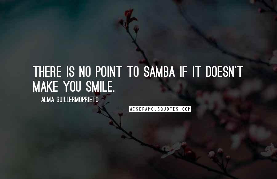 Alma Guillermoprieto Quotes: There is no point to samba if it doesn't make you smile.