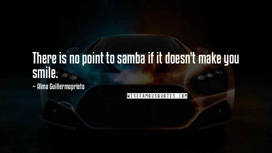 Alma Guillermoprieto Quotes: There is no point to samba if it doesn't make you smile.