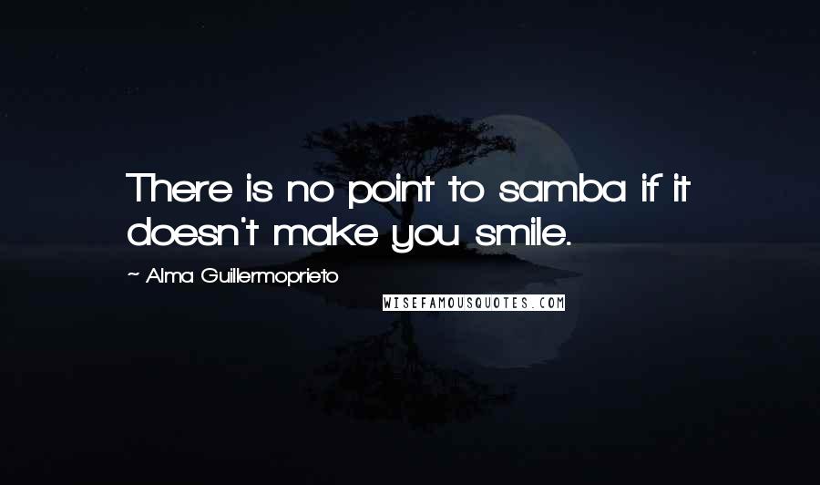 Alma Guillermoprieto Quotes: There is no point to samba if it doesn't make you smile.