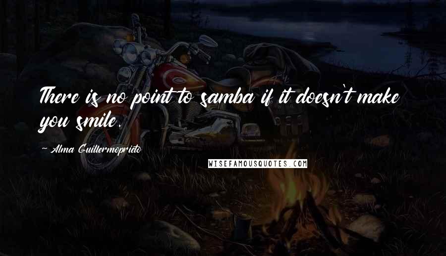 Alma Guillermoprieto Quotes: There is no point to samba if it doesn't make you smile.