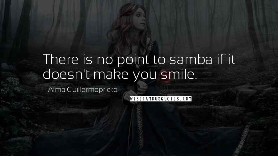 Alma Guillermoprieto Quotes: There is no point to samba if it doesn't make you smile.