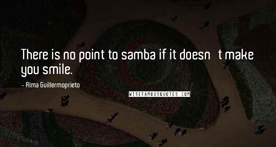 Alma Guillermoprieto Quotes: There is no point to samba if it doesn't make you smile.