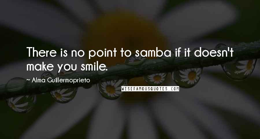 Alma Guillermoprieto Quotes: There is no point to samba if it doesn't make you smile.