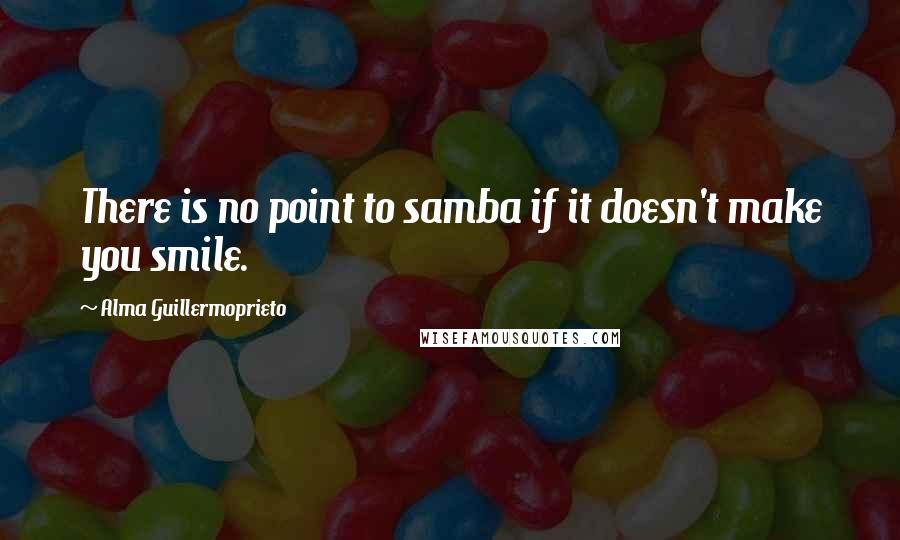 Alma Guillermoprieto Quotes: There is no point to samba if it doesn't make you smile.