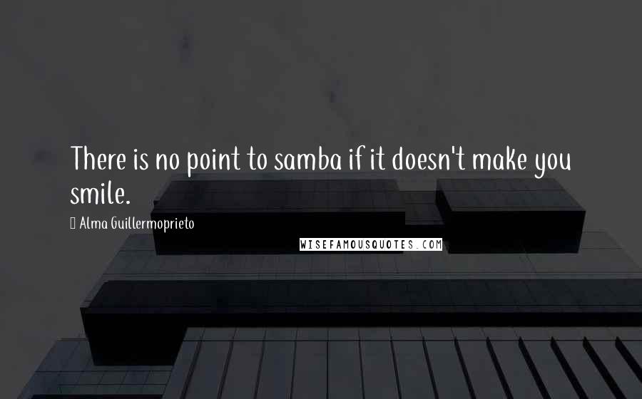 Alma Guillermoprieto Quotes: There is no point to samba if it doesn't make you smile.