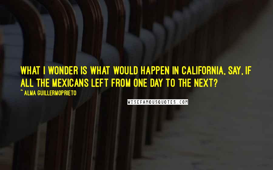 Alma Guillermoprieto Quotes: What I wonder is what would happen in California, say, if all the Mexicans left from one day to the next?