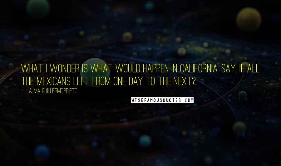 Alma Guillermoprieto Quotes: What I wonder is what would happen in California, say, if all the Mexicans left from one day to the next?