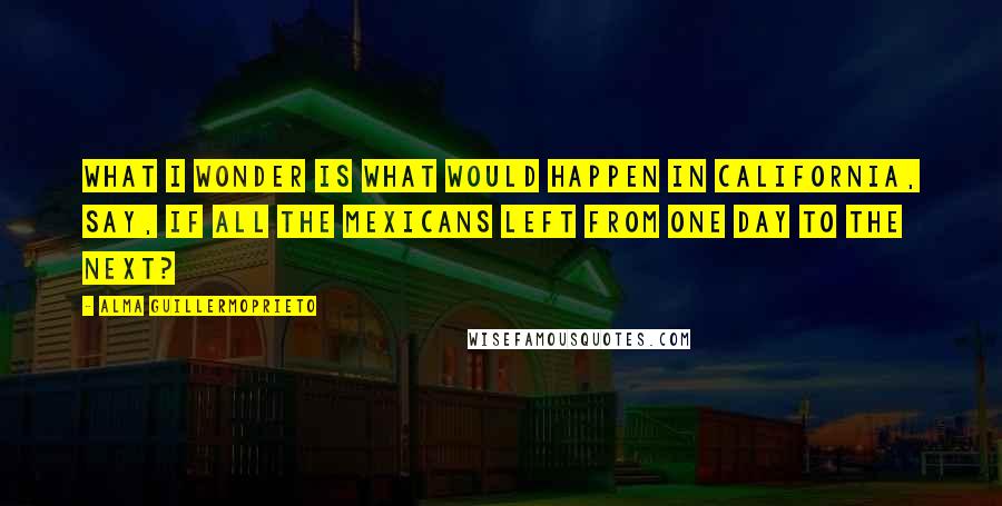 Alma Guillermoprieto Quotes: What I wonder is what would happen in California, say, if all the Mexicans left from one day to the next?