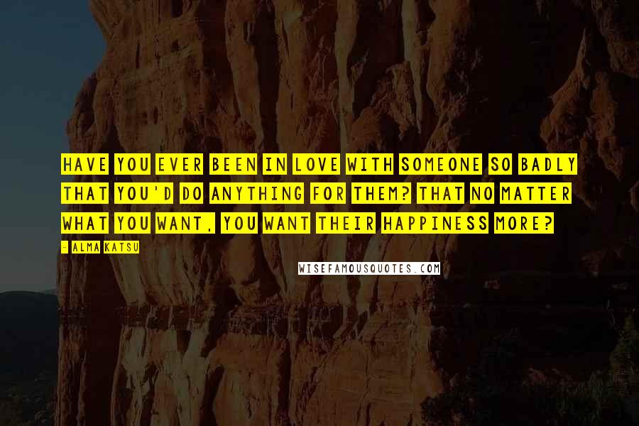Alma Katsu Quotes: Have you ever been in love with someone so badly that you'd do anything for them? That no matter what you want, you want their happiness more?
