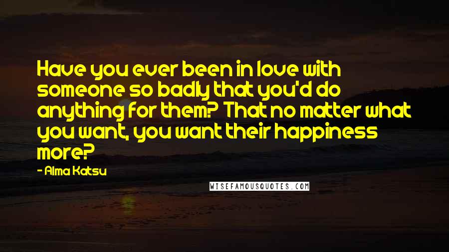 Alma Katsu Quotes: Have you ever been in love with someone so badly that you'd do anything for them? That no matter what you want, you want their happiness more?