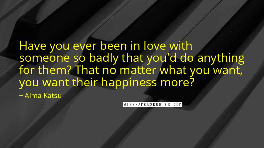 Alma Katsu Quotes: Have you ever been in love with someone so badly that you'd do anything for them? That no matter what you want, you want their happiness more?