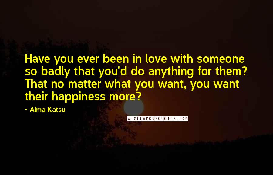 Alma Katsu Quotes: Have you ever been in love with someone so badly that you'd do anything for them? That no matter what you want, you want their happiness more?