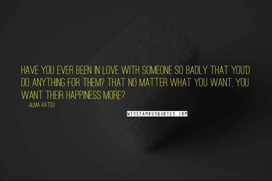 Alma Katsu Quotes: Have you ever been in love with someone so badly that you'd do anything for them? That no matter what you want, you want their happiness more?