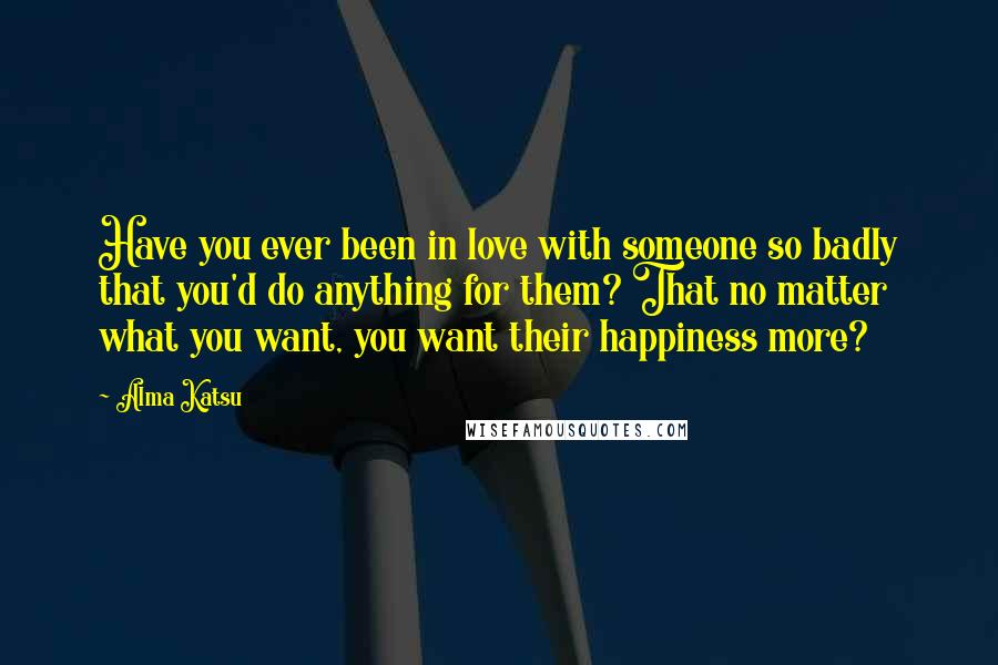 Alma Katsu Quotes: Have you ever been in love with someone so badly that you'd do anything for them? That no matter what you want, you want their happiness more?