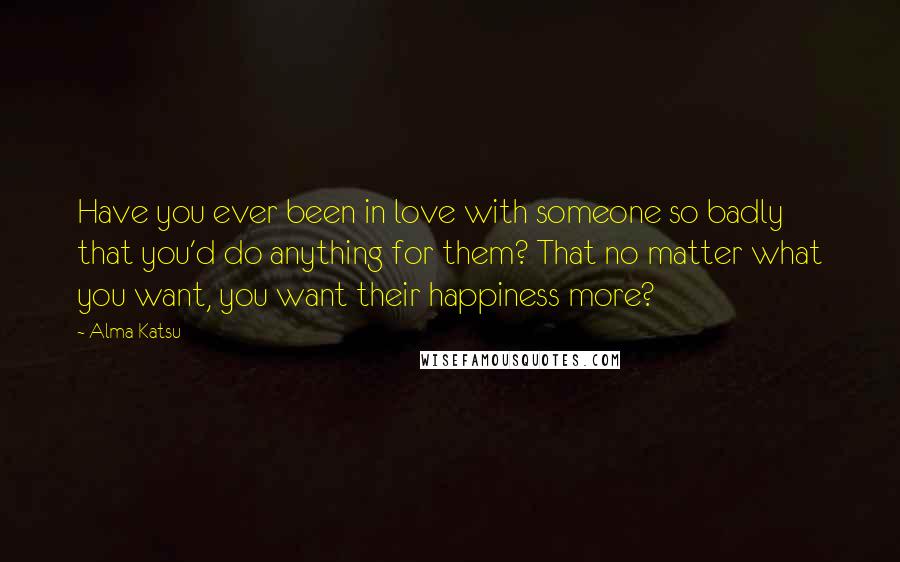 Alma Katsu Quotes: Have you ever been in love with someone so badly that you'd do anything for them? That no matter what you want, you want their happiness more?
