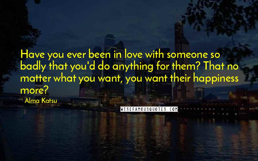 Alma Katsu Quotes: Have you ever been in love with someone so badly that you'd do anything for them? That no matter what you want, you want their happiness more?