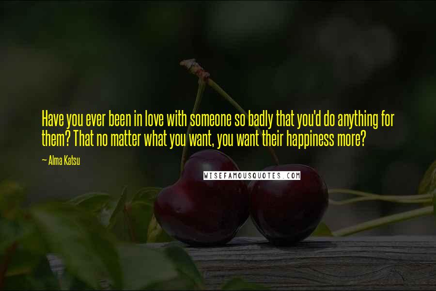Alma Katsu Quotes: Have you ever been in love with someone so badly that you'd do anything for them? That no matter what you want, you want their happiness more?